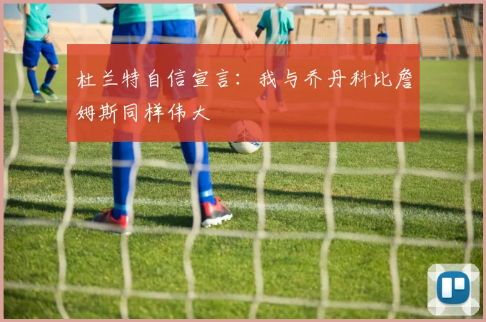 杜兰特自信宣言：我与乔丹科比詹姆斯同样伟大