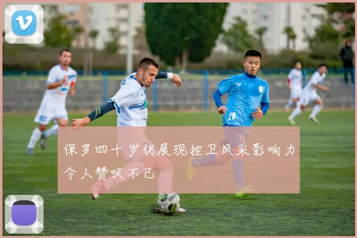 保罗四十岁仍展现控卫风采影响力令人赞叹不已