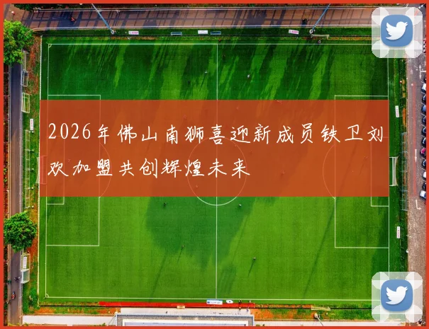 2026年佛山南狮喜迎新成员铁卫刘欢加盟共创辉煌未来