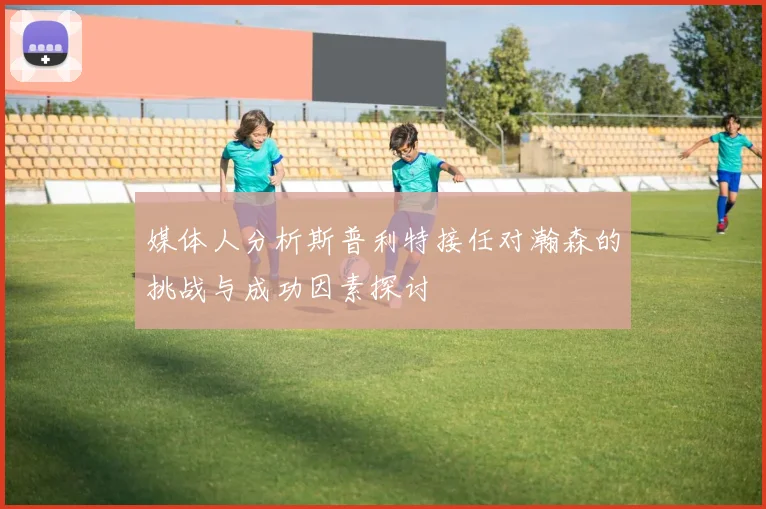 媒体人分析斯普利特接任对瀚森的挑战与成功因素探讨