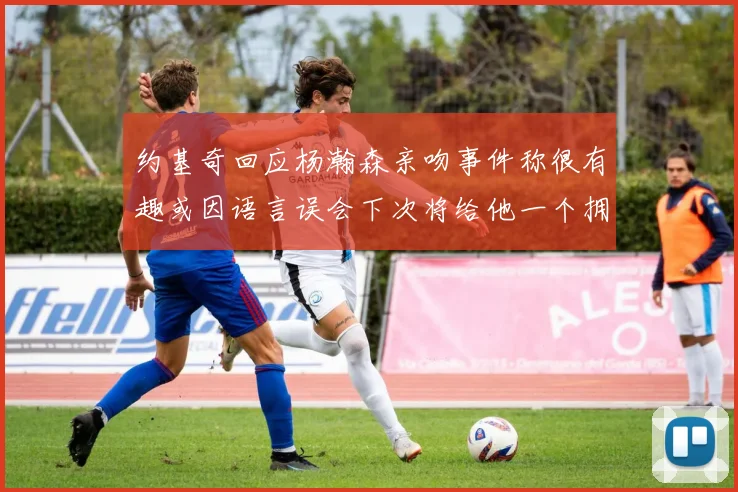 约基奇回应杨瀚森亲吻事件称很有趣或因语言误会下次将给他一个拥抱