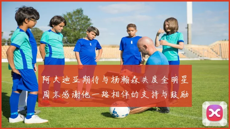 阿夫迪亚期待与杨瀚森共度全明星周末感谢他一路相伴的支持与鼓励