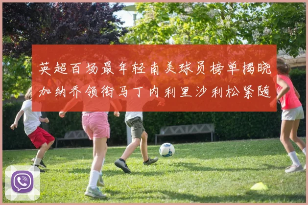 英超百场最年轻南美球员榜单揭晓加纳乔领衔马丁内利里沙利松紧随其后
