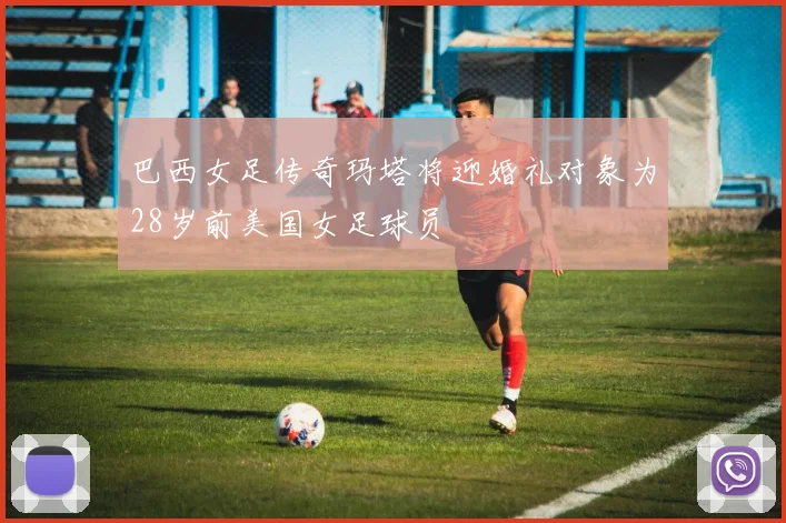 巴西女足传奇玛塔将迎婚礼对象为28岁前美国女足球员