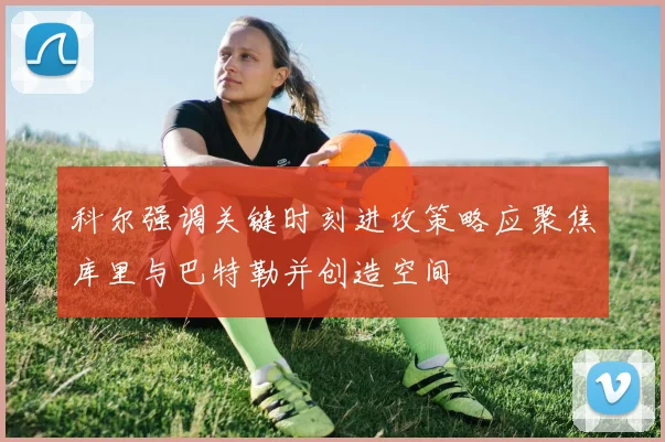 科尔强调关键时刻进攻策略应聚焦库里与巴特勒并创造空间
