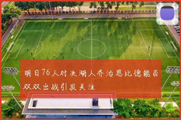 明日76人对决湖人乔治恩比德能否双双出战引发关注