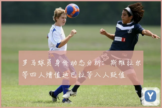 罗马球员身价动态分析：斯维拉尔等四人增值迪巴拉等八人贬值