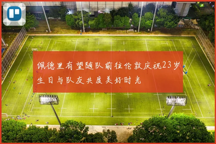 佩德里有望随队前往伦敦庆祝23岁生日与队友共度美好时光