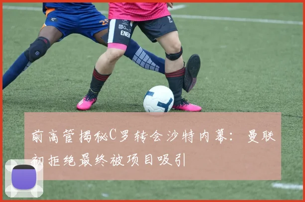 前高管揭秘C罗转会沙特内幕：曼联初拒绝最终被项目吸引