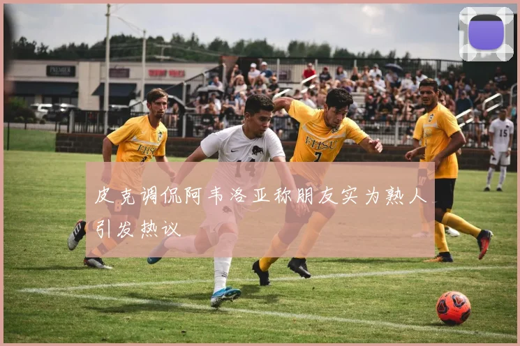 皮克调侃阿韦洛亚称朋友实为熟人引发热议