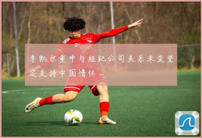 李凯尔重申与经纪公司关系未变坚定支持中国情怀