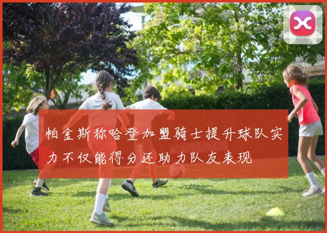 帕金斯称哈登加盟骑士提升球队实力不仅能得分还助力队友表现