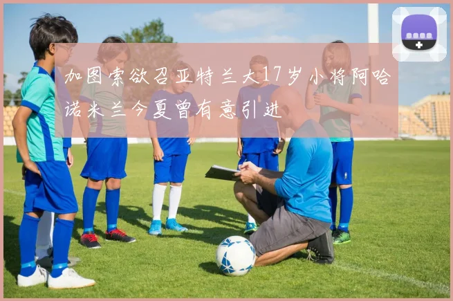 加图索欲召亚特兰大17岁小将阿哈诺米兰今夏曾有意引进