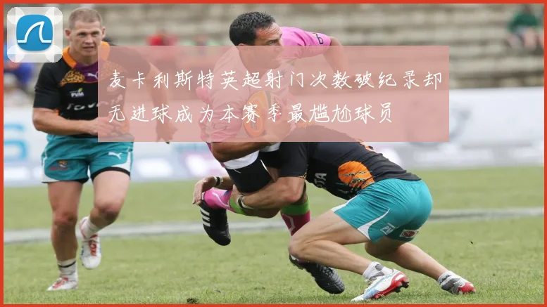 麦卡利斯特英超射门次数破纪录却无进球成为本赛季最尴尬球员