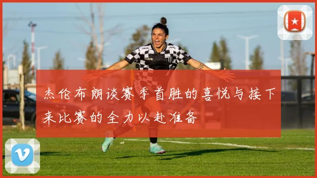 杰伦布朗谈赛季首胜的喜悦与接下来比赛的全力以赴准备