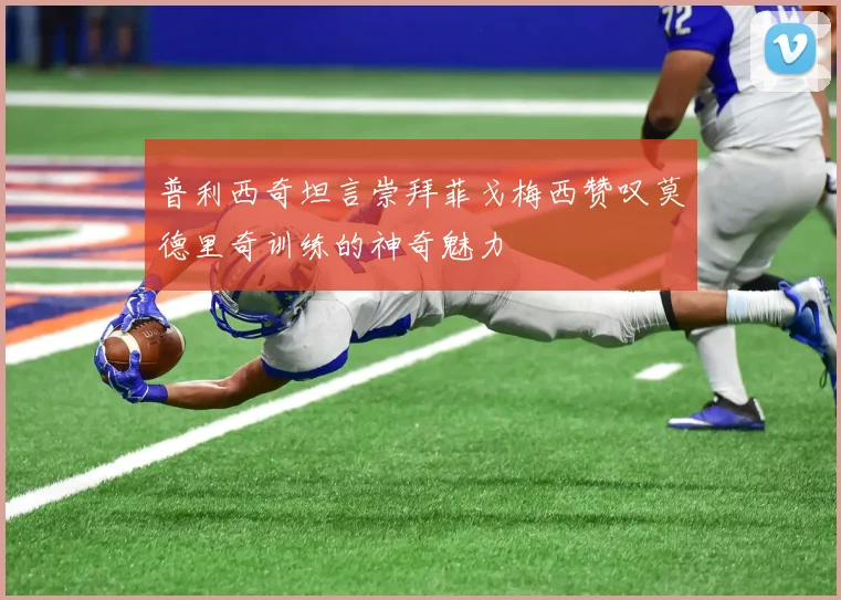 普利西奇坦言崇拜菲戈梅西赞叹莫德里奇训练的神奇魅力